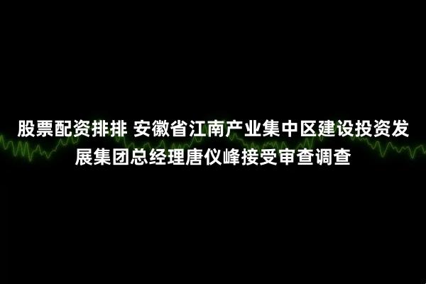 股票配资排排 安徽省江南产业集中区建设投资发展集团总经理唐仪峰接受审查调查