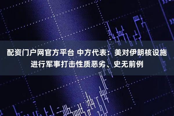 配资门户网官方平台 中方代表：美对伊朗核设施进行军事打击性质恶劣、史无前例