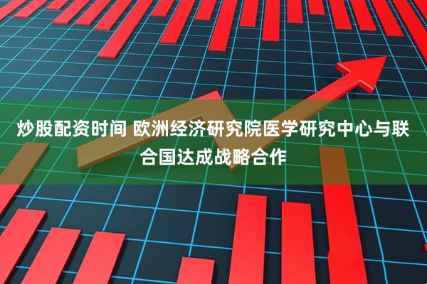 炒股配资时间 欧洲经济研究院医学研究中心与联合国达成战略合作