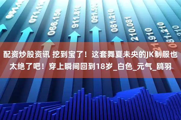 配资炒股资讯 挖到宝了！这套舞夏未央的JK制服也太绝了吧！穿上瞬间回到18岁_白色_元气_鸥羽