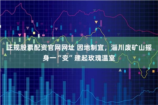 正规股票配资官网网址 因地制宜,淄川废矿山摇身一“变”建起玫瑰温室