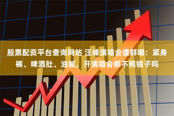 股票配资平台查询网站 汪峰演唱会遭群嘲：紧身裤、啤酒肚、油腻，开演唱会都不照镜子吗