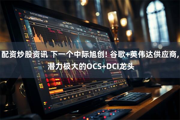 配资炒股资讯 下一个中际旭创! 谷歌+英伟达供应商, 潜力极大的OCS+DCI龙头