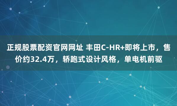 正规股票配资官网网址 丰田C-HR+即将上市,售价约32.4万,轿跑式设计风格,单电机前驱