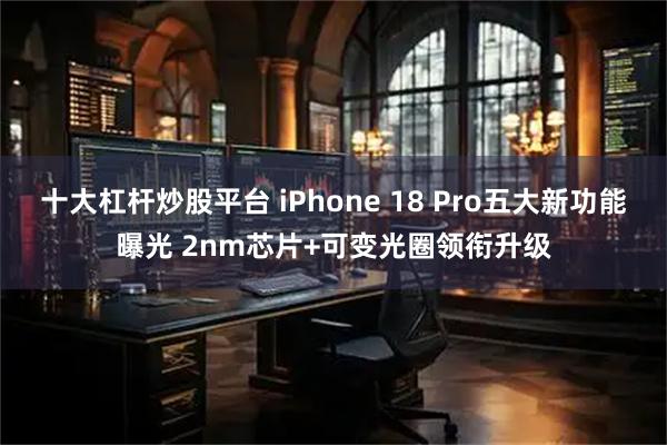 十大杠杆炒股平台 iPhone 18 Pro五大新功能曝光 2nm芯片+可变光圈领衔升级