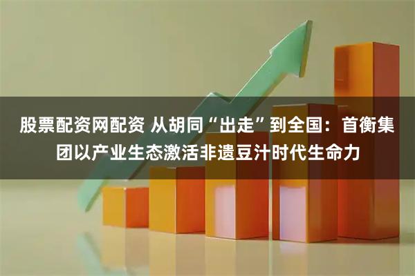股票配资网配资 从胡同“出走”到全国：首衡集团以产业生态激活非遗豆汁时代生命力