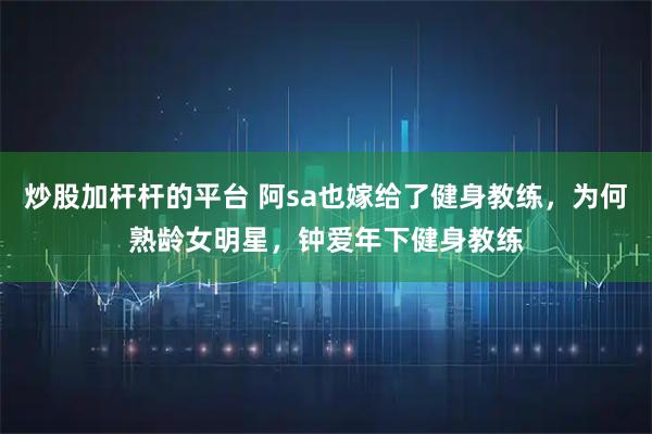 炒股加杆杆的平台 阿sa也嫁给了健身教练，为何熟龄女明星，钟爱年下健身教练