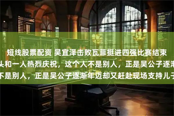 短线股票配资 吴宜泽击败瓦菲挺进四强比赛结束后，他向看台挥舞着拳头和一人热烈庆祝，这个人不是别人，正是吴公子逐渐年迈却又赶赴现场支持儿子