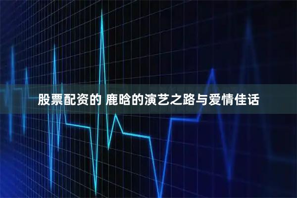 股票配资的 鹿晗的演艺之路与爱情佳话