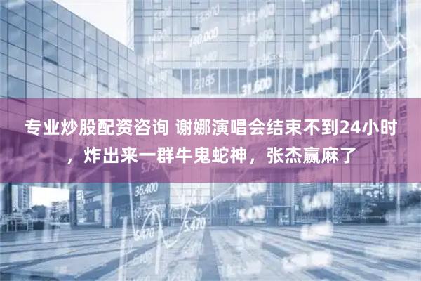 专业炒股配资咨询 谢娜演唱会结束不到24小时，炸出来一群牛鬼蛇神，张杰赢麻了