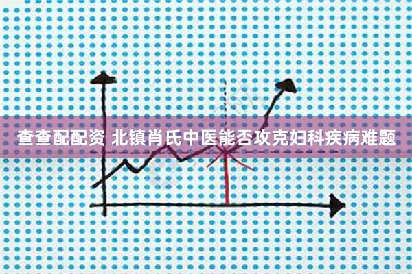 查查配配资 北镇肖氏中医能否攻克妇科疾病难题