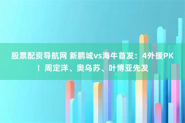 股票配资导航网 新鹏城vs海牛首发：4外援PK！周定洋、奥乌苏、叶博亚先发