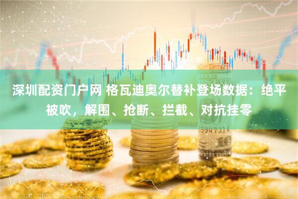 深圳配资门户网 格瓦迪奥尔替补登场数据：绝平被吹，解围、抢断、拦截、对抗挂零