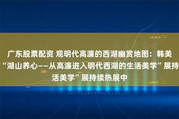 广东股票配资 观明代高濂的西湖幽赏地图：韩美林艺术馆“湖山养心——从高濂进入明代西湖的生活美学”展持续热展中