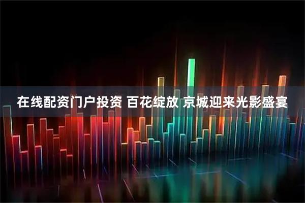 在线配资门户投资 百花绽放 京城迎来光影盛宴
