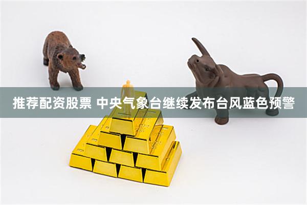 推荐配资股票 中央气象台继续发布台风蓝色预警