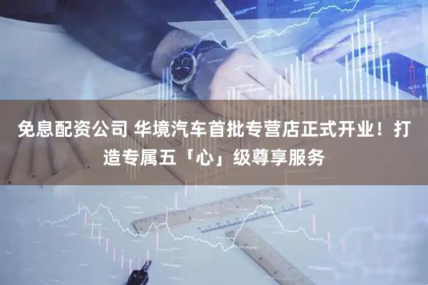 免息配资公司 华境汽车首批专营店正式开业！打造专属五「心」级尊享服务