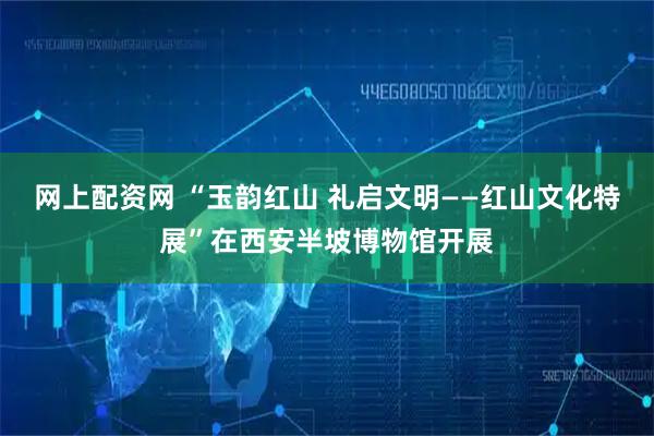 网上配资网 “玉韵红山 礼启文明——红山文化特展”在西安半坡博物馆开展