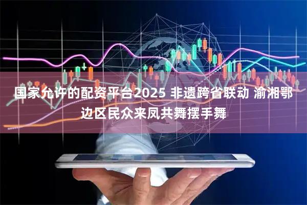 国家允许的配资平台2025 非遗跨省联动 渝湘鄂边区民众来凤共舞摆手舞
