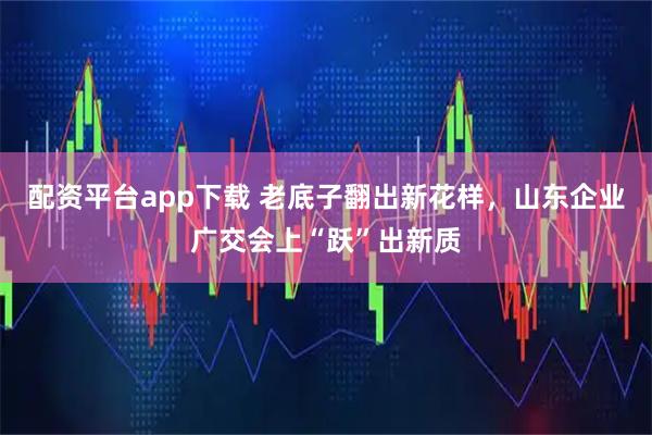 配资平台app下载 老底子翻出新花样，山东企业广交会上“跃”出新质
