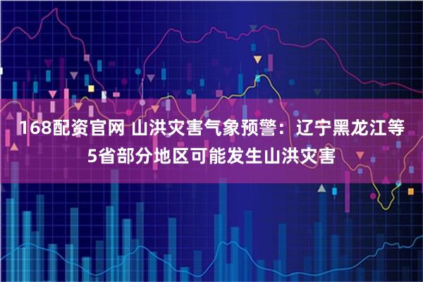 168配资官网 山洪灾害气象预警：辽宁黑龙江等5省部分地区可能发生山洪灾害
