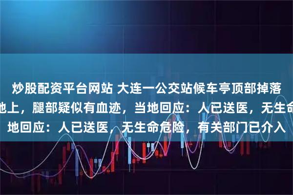 炒股配资平台网站 大连一公交站候车亭顶部掉落砸到人，有一人平躺在地上，腿部疑似有血迹，当地回应：人已送医，无生命危险，有关部门已介入